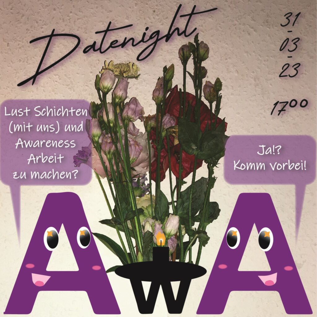 Titel: Datenight
Datum: 31-03-23 - 17h
Buchstabe in A Form fragt einen anderen A Buchstabe "Lust Schichten (mit uns) und Awareness Arbeit zu machen?" "Ja!? Komm vorbei!" - in der Mitte steht ein Tisch mit einem w Buchstaben auf den Blumen und eine Kerze stehen.